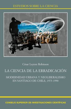 la ciencia de la erradicación. modernidad urbana y neoliberalismo en santiago de chile, 1973-1990-cesar leyton robinson-9788400106126